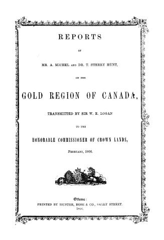 Reports of Mr. A. Michel and Dr. T. Sterry Hunt on the gold region of Canada, transmitted by Sir E. Logan to the Honorable Commissioner of crown lands, February, 1866