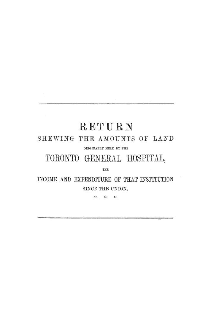 Return shewing the amounts of land originally held by the Toronto General hospital, the income and expenditure of that institution since the union, &c., &c., &c.