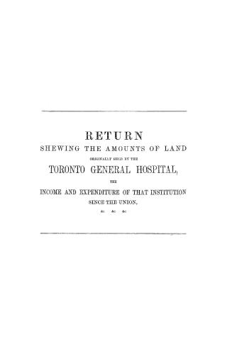 Return shewing the amounts of land originally held by the Toronto General hospital, the income and expenditure of that institution since the union, &c., &c., &c.