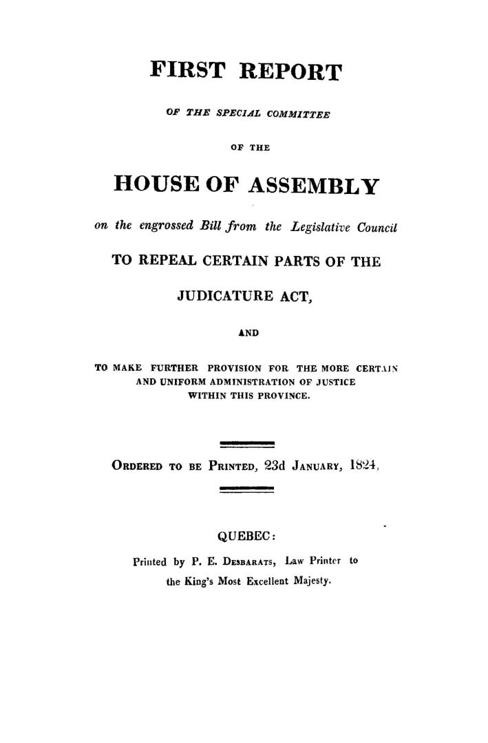 First report of the Special committee of the House of assembly on the engrossed bill from the Legislative council to repeal certain parts of the Judicature act and to make further provision for the more certain and uniform administration of justice within this province. Ordered to be printed, 23d January, 1824