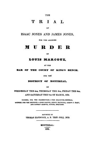 The trial of Isaac Jones and James Jones for the alleged murder of Louis Marcoux, at the bar of the Court of king's bench for the District of Montreal, on Wednesday the 4th, Thursday the 5th, Friday the 6th and Saturday the 7th of March, 1835, counsel for the prosecution, the Solicitor-General, counsel for the defence, John Boston, Henry Driscoll, Aaron P. Hart and Robert Armour, junior, esquires
