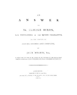 An answer to Mr. George Dixon, late commander of the Queen Charlotte, in the service of Messrs. Etches and Company; by John Meares, Esq. in which the remarks of Mr. Dixon on the voyages to the north west coast of America, &c. lately published, are fully considered and refuted