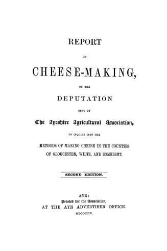 Report on cheese-making, by the deputation sent by the Ayrshire Agricultural Association to inquire into the methods of making cheese in the counties of Gloucester, Wilts, and Somerset
