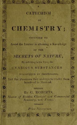 A catechism of chemistry : intended to assist the learner in attaining a knowledge of the secrets of nature, by unfolding to his view the various substances discovered by professors, and the processes they undergo, to render them beneficial to mankind