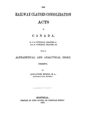 The railway clauses consolidation acts of Canada, 14 & 15 Victoriae, chapter 51, and 16 Victoriae, chapter 169, with an alphabetical and analytical index thereto, by Alexander Morris