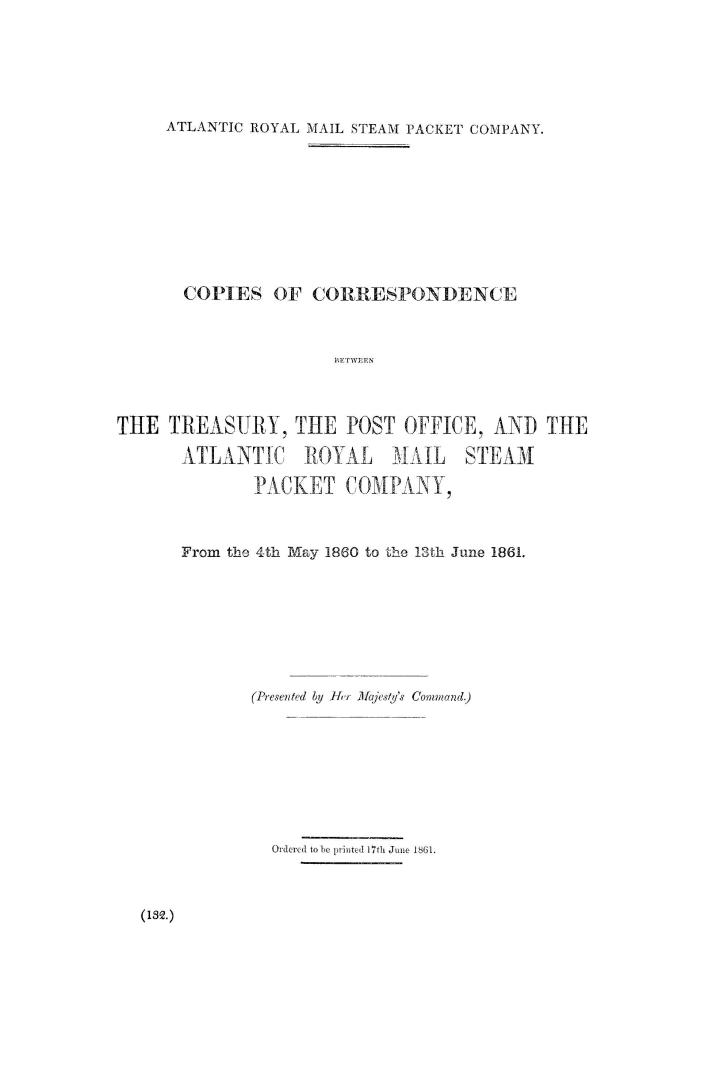 Copies of correspondence between the Treasury, the Post Office, and the Atlantic Royal Mail Steam Packet Company, from the 4th May 1860 to the 13th June 1861