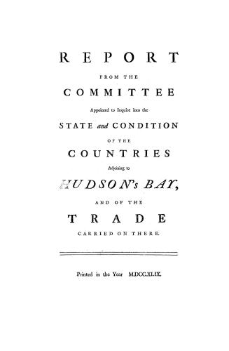 Report from the Committee Appointed to Inquire into the State and Condition of the Countries Adjoining to Hudson's Bay, and of the Trade Carried on There