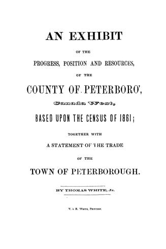 An exhibit of the progress, position and resources of the county of Peterboro', Canada West, based upon the census of 1861, together with a statement of the trade of the town of Peterborough