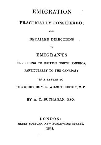 Emigration practically considered, with detailed directions to emigrants proceeding to British North America, particularly to the Canada, in a letter to the Right Hon. R. Wilmot Horton, M.P.