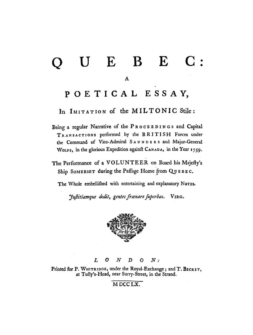 Quebec; a poetical essay in imitation of the Miltonic stile, being a regular narrative of the proceedings and capital transactions performed by the British forces under the command of Vice-Admiral Saunders and Major-General Wolfe in the glorious expedition against Canada in the year 1759, the performance of a volunteer on board His Majesty's ship Somerset during the passage home from Quebec, the whole embellished with entertaining and explanatory notes