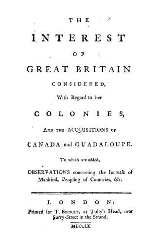 The interest of Great Britain considered, with regard to her colonies, and the acquisitions of Canada and Guadaloupe. To which are added, Observations concerning the increase of mankind, peopling of countries, &c.
