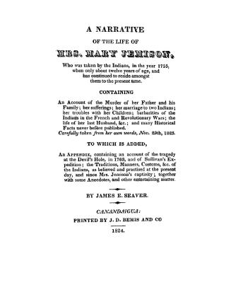 A narrative of the life of Mrs. Mary Jemison, who was taken by the Indians, in the year 1755, when only about twelve years of age, and has continued to reside amongst them to the present time. Containing...never before published. Carefully taken from her own words, Nov. 29th, 1823. To which is added, an appendix, containing an account of the tragedy at the Devil's Hole, in 1763, and of Sullivan's expedition; the traditions, manners, customs, &c. of the Indians, as believed and practised at the present day, and since Mrs. Jemison's captivity; together with some anecdotes, and other entertaining matter