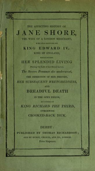 The affecting history of Jane Shore : the wife of a London merchant, who was seduced by King Edward IV, King of England : recounting her splendid living during the life of her royal lover, the severe penance she underwent, the desertion of her friends, her subsequent wretchedness, and dreadful death in the open fields, by order of King Richard the Third, otherwise Crooked-back Dick