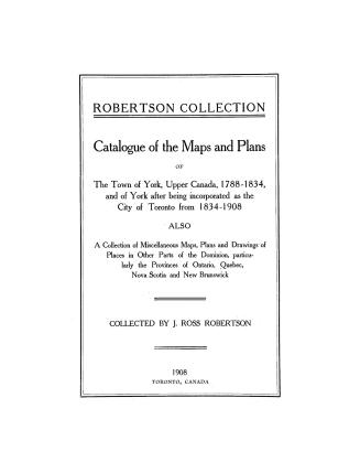 Robertson collection: catalogue of the maps and plans of the Town of York, Upper Canada, 1788-1834 and of York after being incorporated as the City of Toronto from 1834-1908. Also a collection of miscellaneous maps, plans and drawings of places in other parts of the Dominion, particularly the Provinces of Ontario, Quebec, Nova Scotia and New Brunswick ...