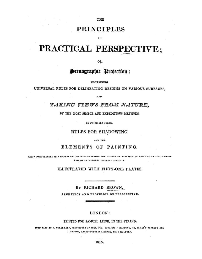 The principles of practical perspective, or, Scenographic projection: containing universal rules for delineating designs on various surfaces, and taking views from nature by the most simple and expeditious methods, to which are added rules for shadowing and the elements of painting, the whole treated in a manner calculated to render the science of perspective and the art of drawing easy of attainment to every capacity