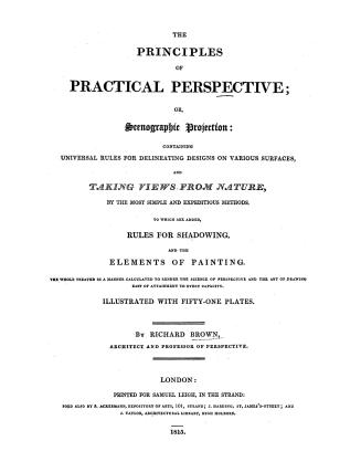 The principles of practical perspective, or, Scenographic projection: containing universal rules for delineating designs on various surfaces, and taking views from nature by the most simple and expeditious methods, to which are added rules for shadowing and the elements of painting, the whole treated in a manner calculated to render the science of perspective and the art of drawing easy of attainment to every capacity