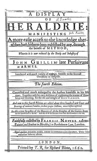 A display of heraldrie, manifesting a more easie access to the knowledge therof then hath hitherto been published by any, through the benefit of method, wherein it is now reduced by the study and industry of John Guillim...interlaced with much variety of history suitable to the severall occasions or subjects, the 4th ed, cor. and much enl. by the author himselfe in his life time, together with his own addition of explaining the tearms of hawking and hunting, for the use and delight of gentlemen, and now to this 4th ed. are added about three hundred new coats and bearings of eminent families, in their proper sections, never before inserted, as also a true register of the blazons of all the knights of the Garter, from the first installment to the last, and also of all the baronets from their first creation to the last